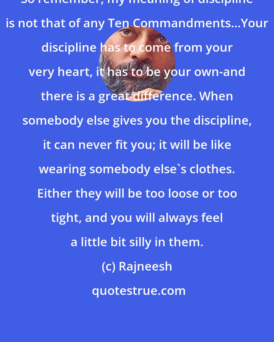 Rajneesh: So remember, my meaning of discipline is not that of any Ten Commandments...Your discipline has to come from your very heart, it has to be your own-and there is a great difference. When somebody else gives you the discipline, it can never fit you; it will be like wearing somebody else's clothes. Either they will be too loose or too tight, and you will always feel a little bit silly in them.