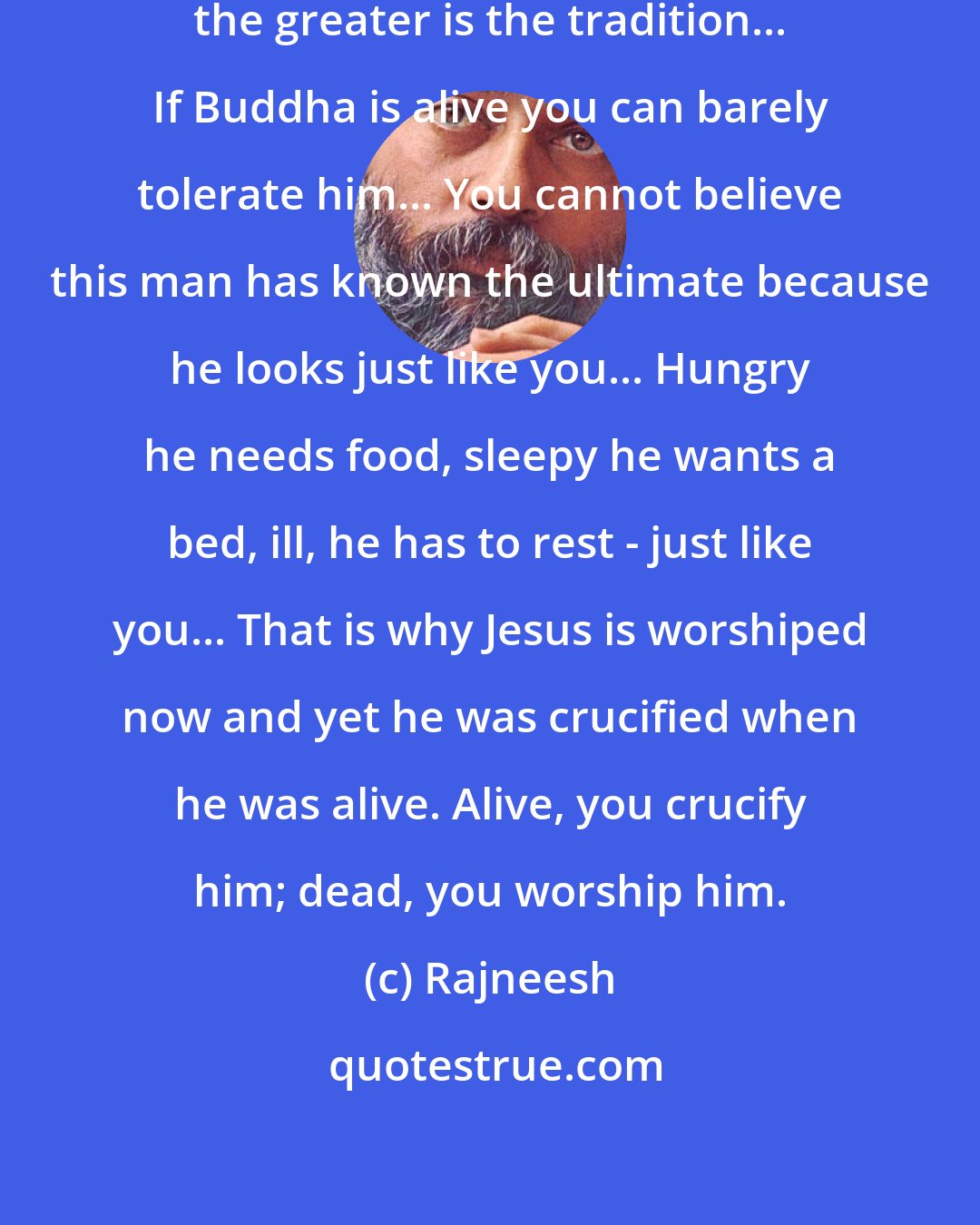 Rajneesh: The longer a person has been dead the greater is the tradition... If Buddha is alive you can barely tolerate him... You cannot believe this man has known the ultimate because he looks just like you... Hungry he needs food, sleepy he wants a bed, ill, he has to rest - just like you... That is why Jesus is worshiped now and yet he was crucified when he was alive. Alive, you crucify him; dead, you worship him.