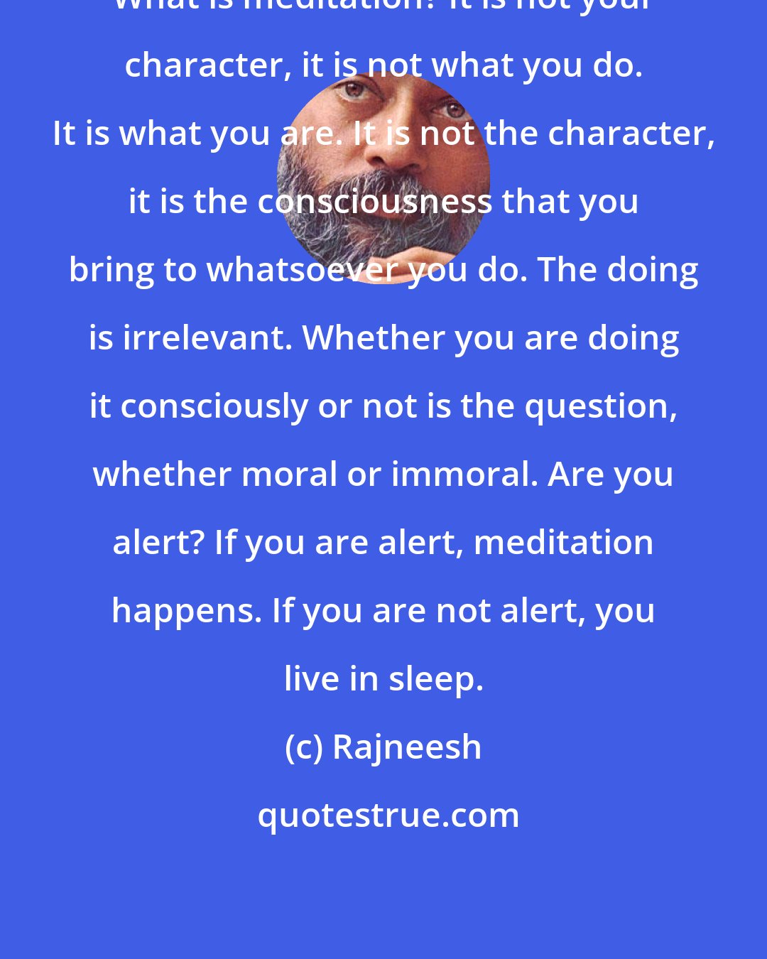 Rajneesh: What is meditation? It is not your character, it is not what you do. It is what you are. It is not the character, it is the consciousness that you bring to whatsoever you do. The doing is irrelevant. Whether you are doing it consciously or not is the question, whether moral or immoral. Are you alert? If you are alert, meditation happens. If you are not alert, you live in sleep.