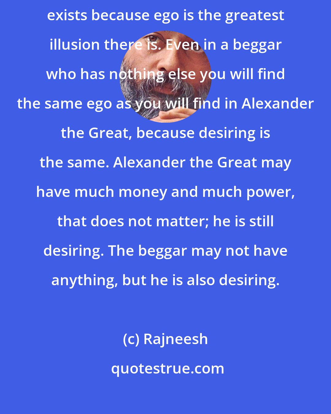 Rajneesh: Wherever desire exists ego exists, and wherever ego exists illusion exists because ego is the greatest illusion there is. Even in a beggar who has nothing else you will find the same ego as you will find in Alexander the Great, because desiring is the same. Alexander the Great may have much money and much power, that does not matter; he is still desiring. The beggar may not have anything, but he is also desiring.