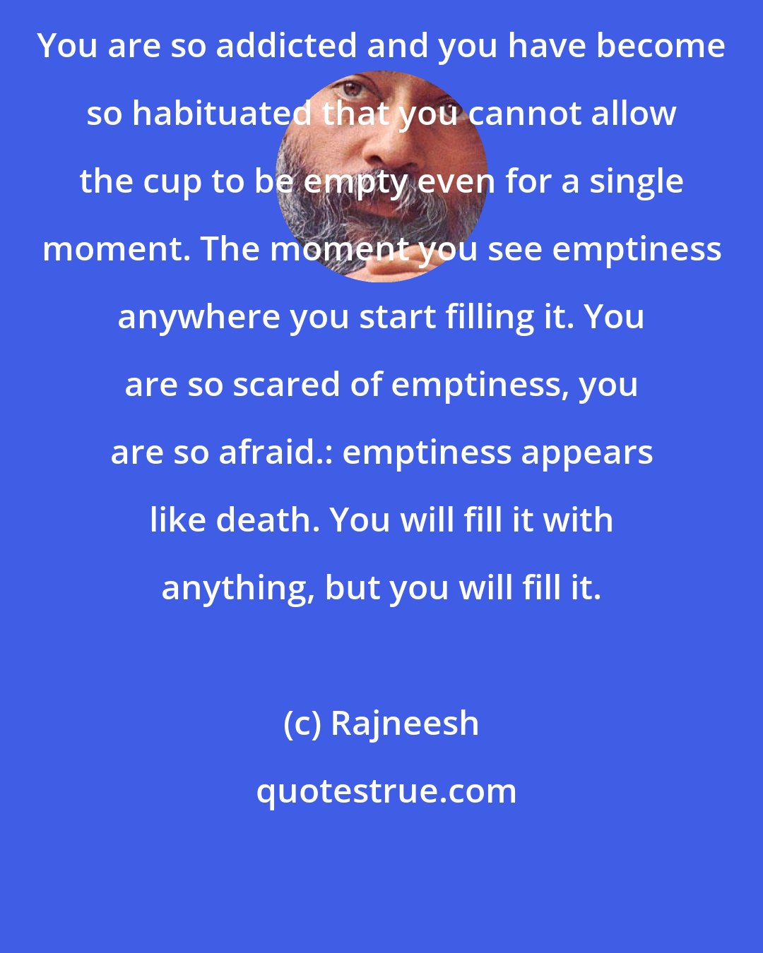 Rajneesh: You are so addicted and you have become so habituated that you cannot allow the cup to be empty even for a single moment. The moment you see emptiness anywhere you start filling it. You are so scared of emptiness, you are so afraid.: emptiness appears like death. You will fill it with anything, but you will fill it.