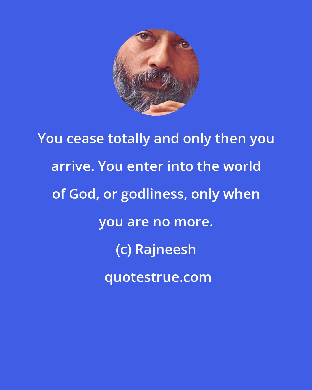 Rajneesh: You cease totally and only then you arrive. You enter into the world of God, or godliness, only when you are no more.