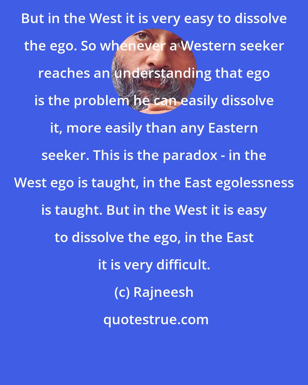 Rajneesh: But in the West it is very easy to dissolve the ego. So whenever a Western seeker reaches an understanding that ego is the problem he can easily dissolve it, more easily than any Eastern seeker. This is the paradox - in the West ego is taught, in the East egolessness is taught. But in the West it is easy to dissolve the ego, in the East it is very difficult.