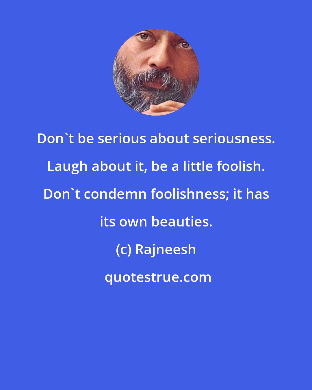 Rajneesh: Don't be serious about seriousness. Laugh about it, be a little foolish. Don't condemn foolishness; it has its own beauties.