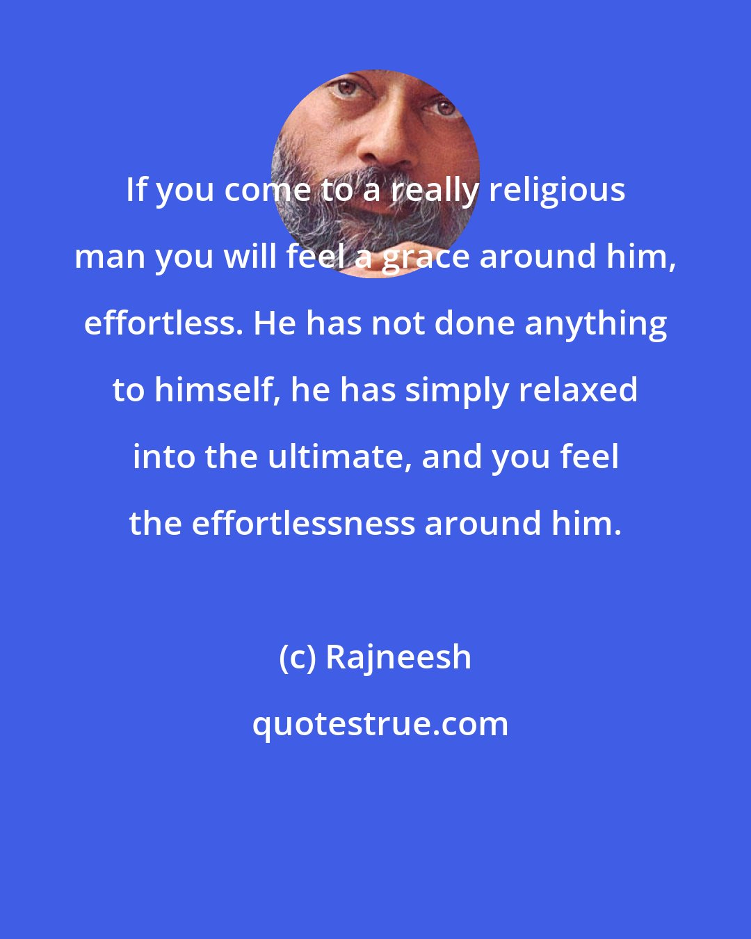 Rajneesh: If you come to a really religious man you will feel a grace around him, effortless. He has not done anything to himself, he has simply relaxed into the ultimate, and you feel the effortlessness around him.