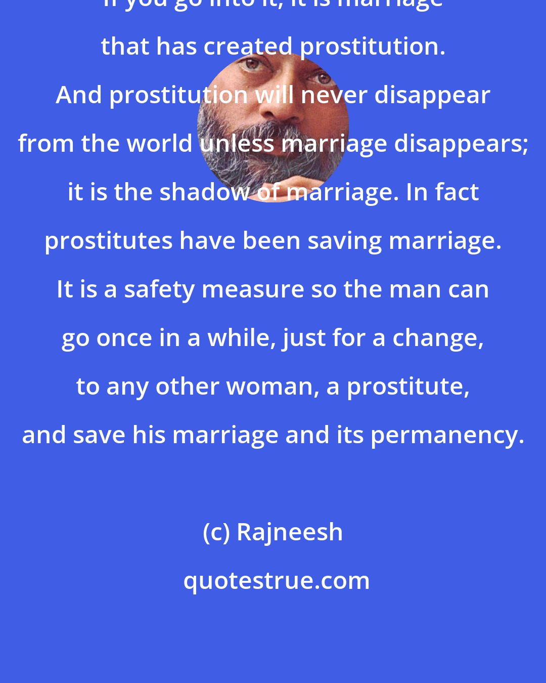 Rajneesh: If you go into it, it is marriage that has created prostitution. And prostitution will never disappear from the world unless marriage disappears; it is the shadow of marriage. In fact prostitutes have been saving marriage. It is a safety measure so the man can go once in a while, just for a change, to any other woman, a prostitute, and save his marriage and its permanency.