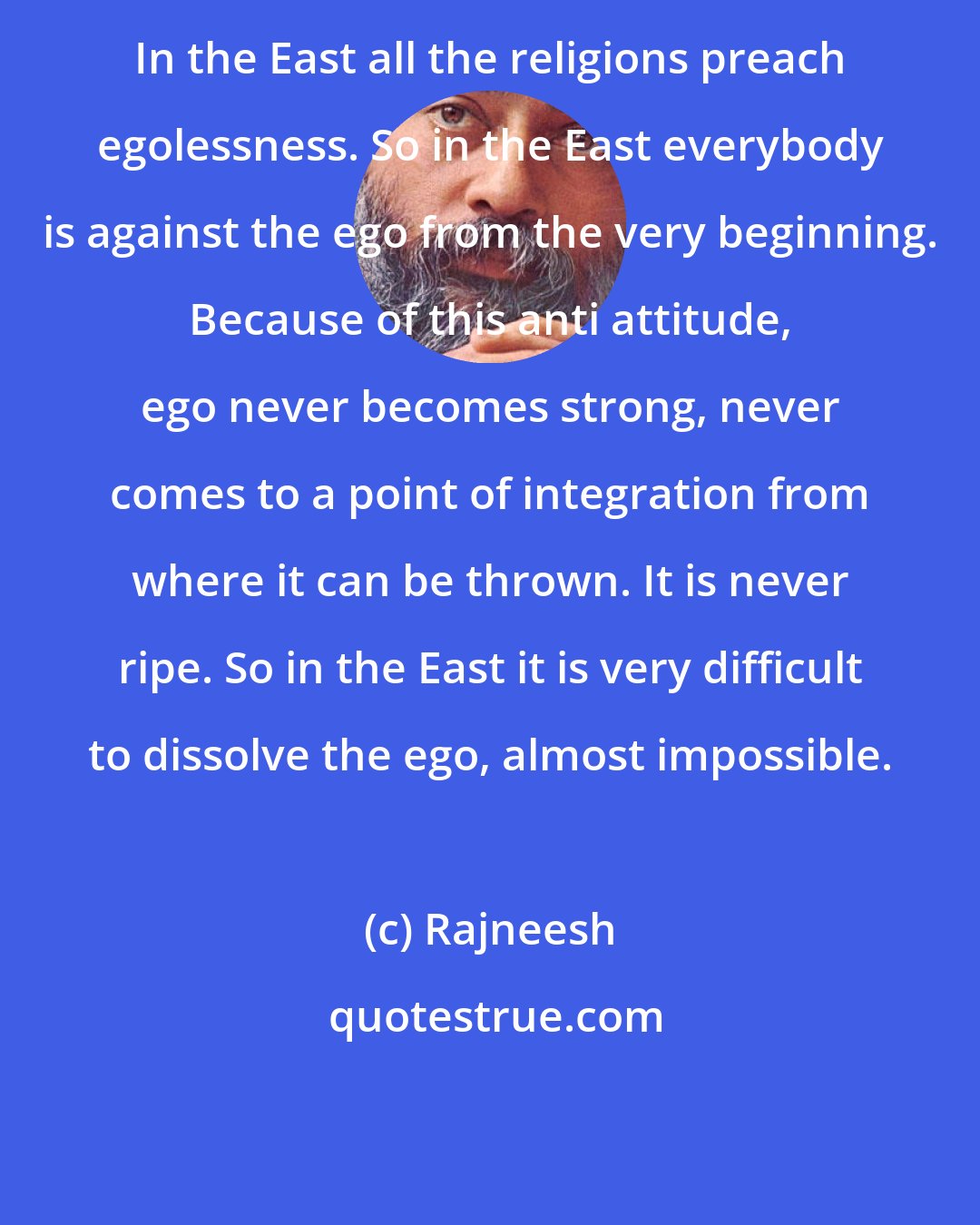 Rajneesh: In the East all the religions preach egolessness. So in the East everybody is against the ego from the very beginning. Because of this anti attitude, ego never becomes strong, never comes to a point of integration from where it can be thrown. It is never ripe. So in the East it is very difficult to dissolve the ego, almost impossible.