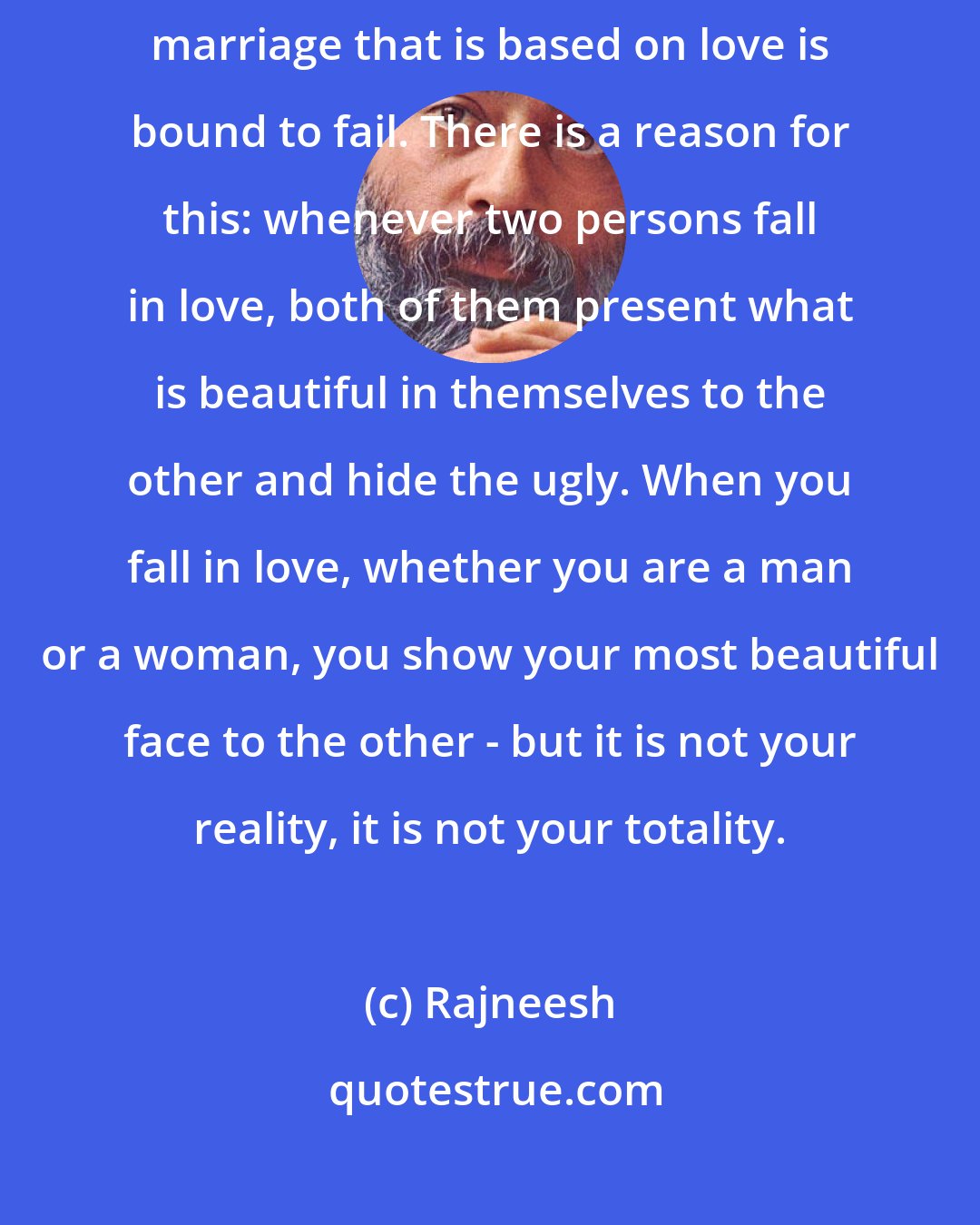 Rajneesh: In the West, marriage is collapsing because it is based on love. And a marriage that is based on love is bound to fail. There is a reason for this: whenever two persons fall in love, both of them present what is beautiful in themselves to the other and hide the ugly. When you fall in love, whether you are a man or a woman, you show your most beautiful face to the other - but it is not your reality, it is not your totality.