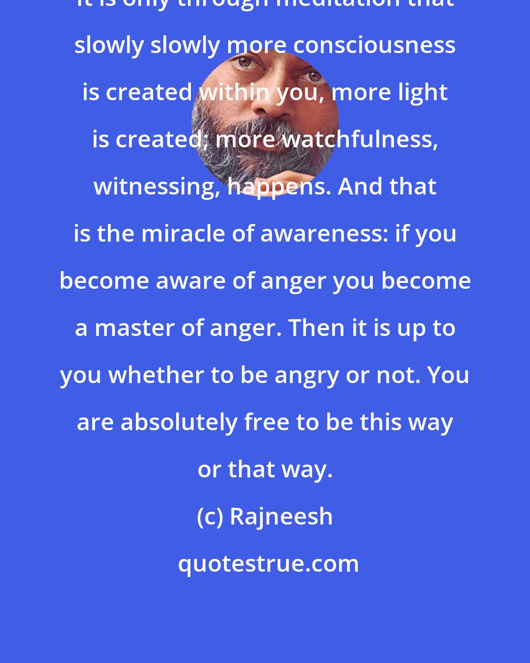 Rajneesh: It is only through meditation that slowly slowly more consciousness is created within you, more light is created; more watchfulness, witnessing, happens. And that is the miracle of awareness: if you become aware of anger you become a master of anger. Then it is up to you whether to be angry or not. You are absolutely free to be this way or that way.