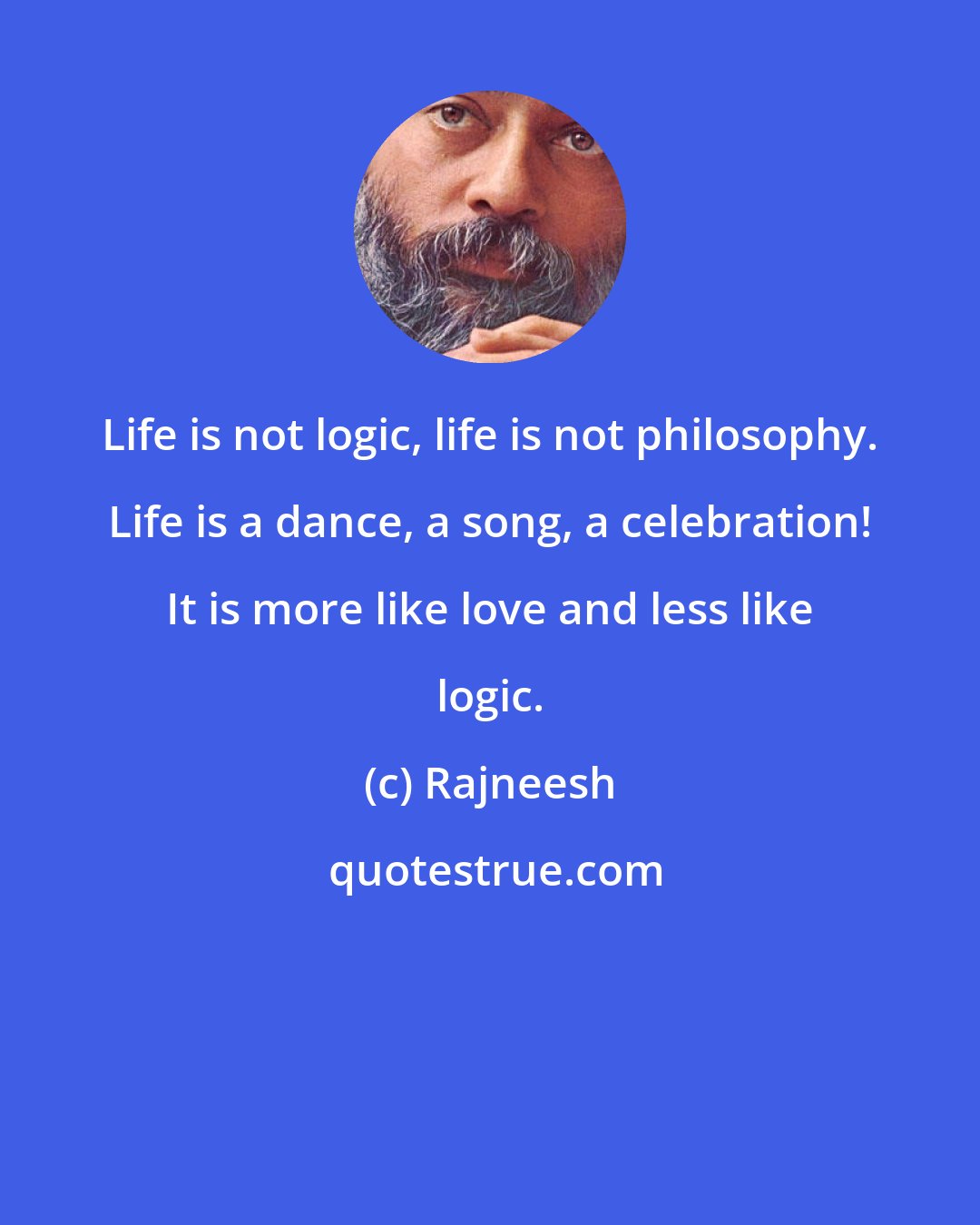 Rajneesh: Life is not logic, life is not philosophy. Life is a dance, a song, a celebration! It is more like love and less like logic.