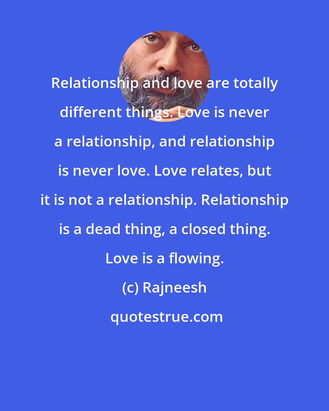 Rajneesh: Relationship and love are totally different things. Love is never a relationship, and relationship is never love. Love relates, but it is not a relationship. Relationship is a dead thing, a closed thing. Love is a flowing.