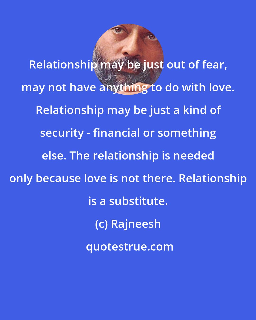 Rajneesh: Relationship may be just out of fear, may not have anything to do with love. Relationship may be just a kind of security - financial or something else. The relationship is needed only because love is not there. Relationship is a substitute.