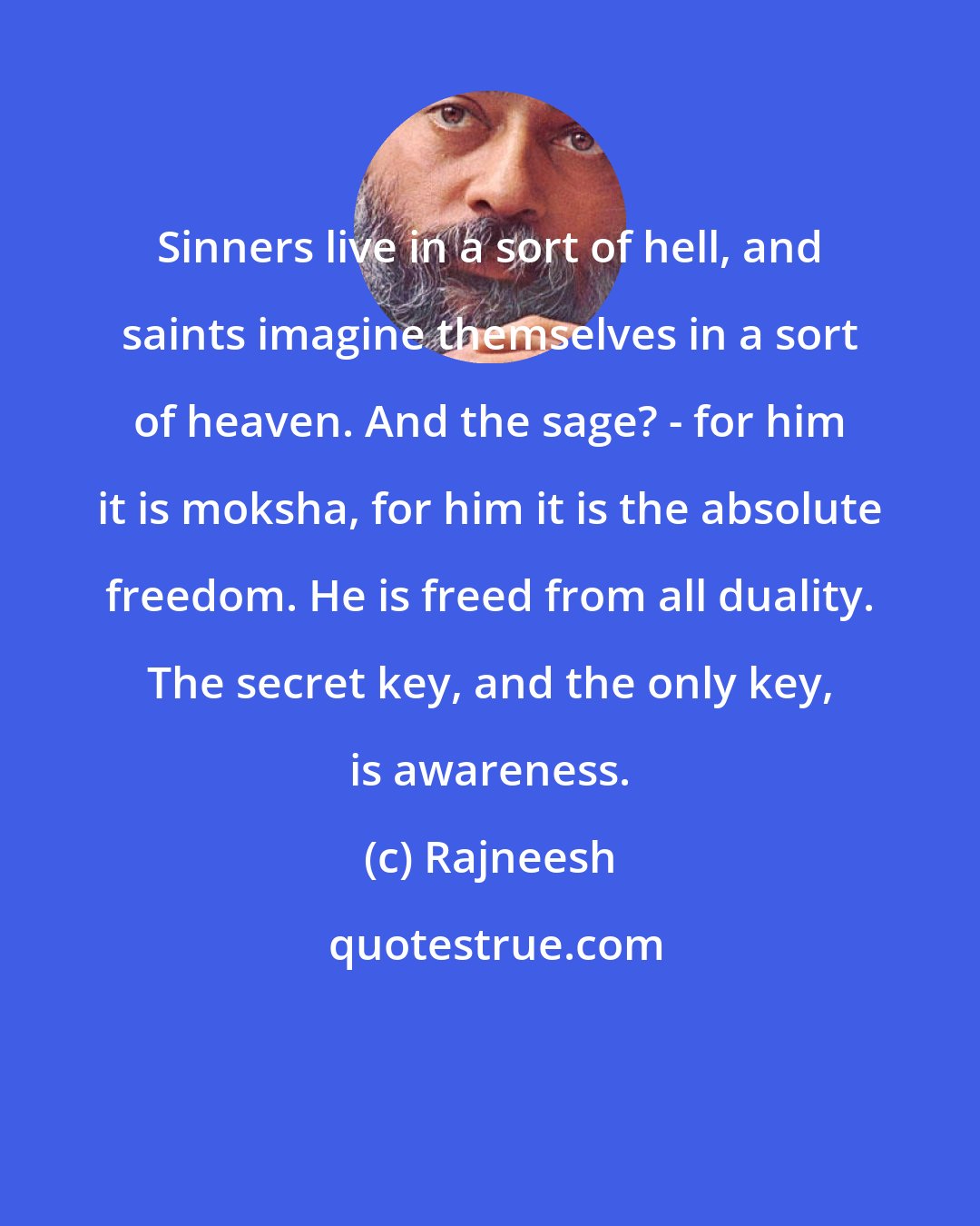 Rajneesh: Sinners live in a sort of hell, and saints imagine themselves in a sort of heaven. And the sage? - for him it is moksha, for him it is the absolute freedom. He is freed from all duality. The secret key, and the only key, is awareness.