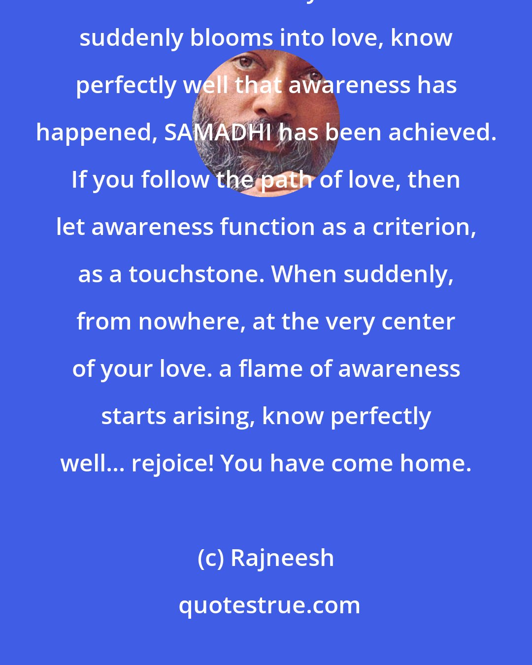 Rajneesh: So let it be a criterion if you follow the path of awareness, let love be the criterion. When your awareness suddenly blooms into love, know perfectly well that awareness has happened, SAMADHI has been achieved. If you follow the path of love, then let awareness function as a criterion, as a touchstone. When suddenly, from nowhere, at the very center of your love. a flame of awareness starts arising, know perfectly well... rejoice! You have come home.