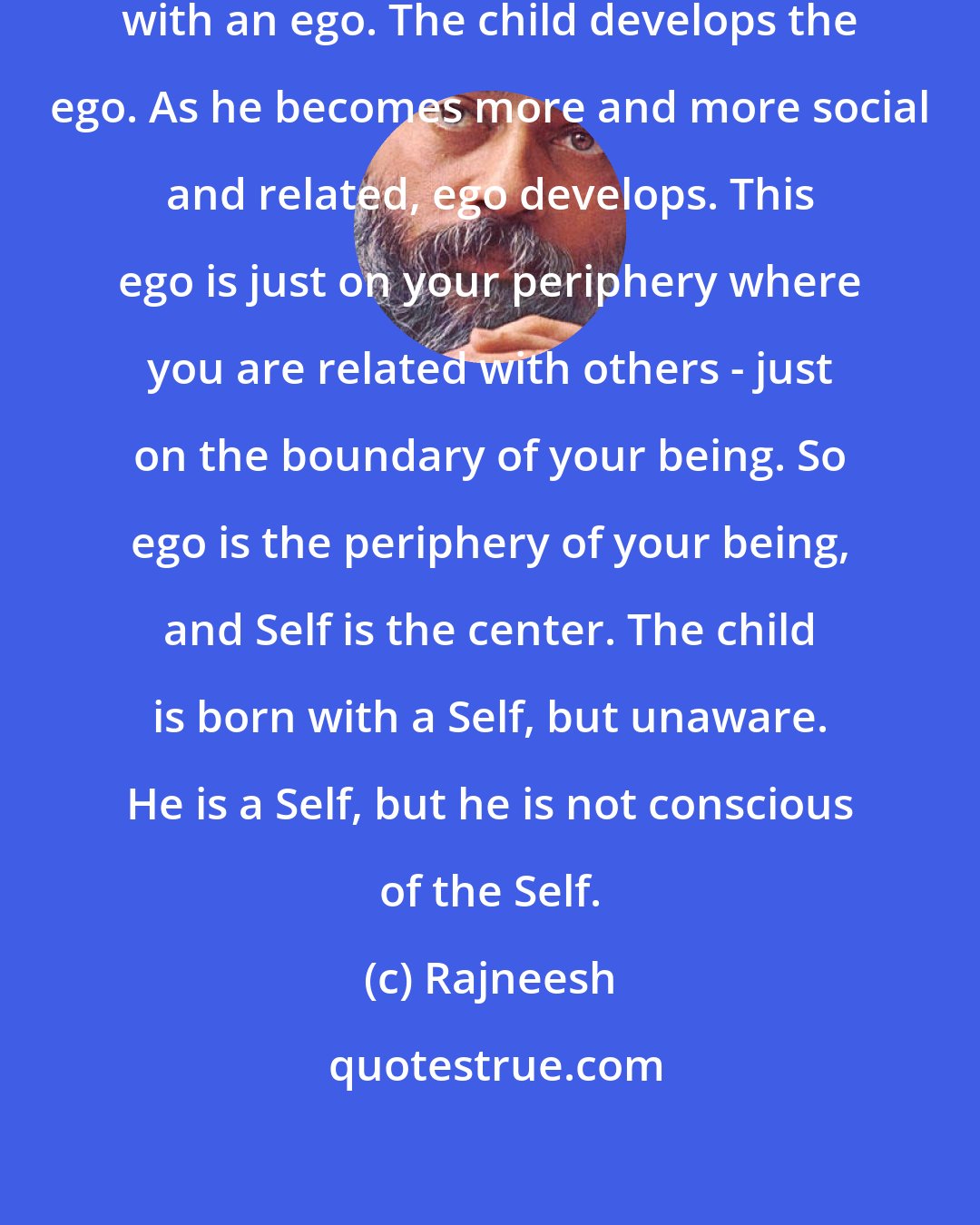 Rajneesh: The child is born with a Self but not with an ego. The child develops the ego. As he becomes more and more social and related, ego develops. This ego is just on your periphery where you are related with others - just on the boundary of your being. So ego is the periphery of your being, and Self is the center. The child is born with a Self, but unaware. He is a Self, but he is not conscious of the Self.