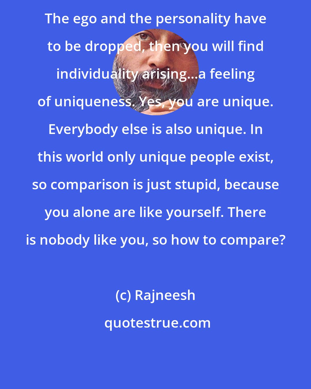 Rajneesh: The ego and the personality have to be dropped, then you will find individuality arising...a feeling of uniqueness. Yes, you are unique. Everybody else is also unique. In this world only unique people exist, so comparison is just stupid, because you alone are like yourself. There is nobody like you, so how to compare?