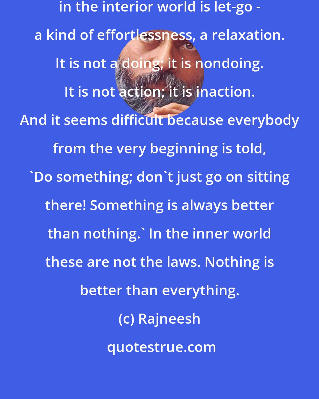 Rajneesh: The only way to achieve something in the interior world is let-go - a kind of effortlessness, a relaxation. It is not a doing; it is nondoing. It is not action; it is inaction. And it seems difficult because everybody from the very beginning is told, `Do something; don`t just go on sitting there! Something is always better than nothing.` In the inner world these are not the laws. Nothing is better than everything.