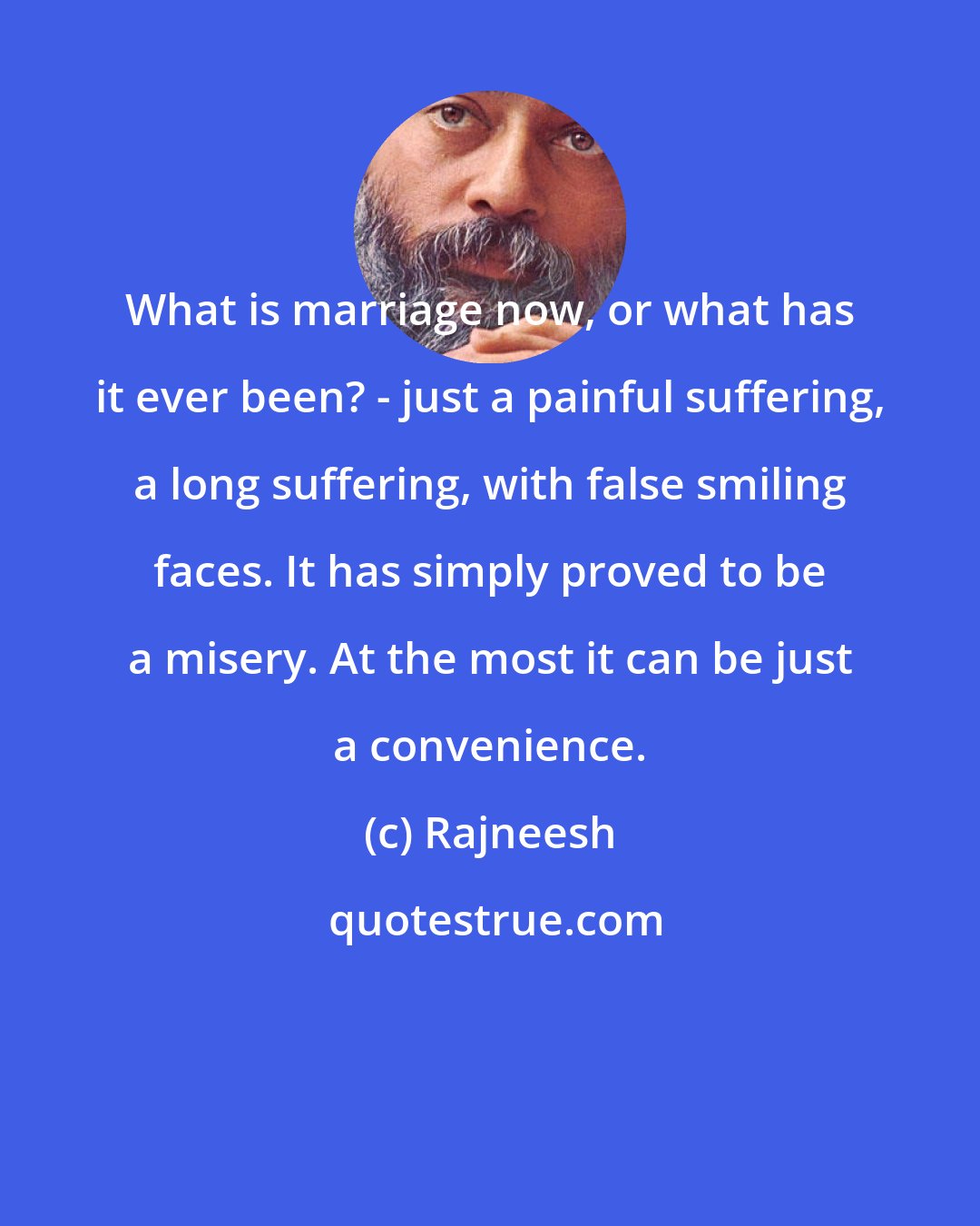 Rajneesh: What is marriage now, or what has it ever been? - just a painful suffering, a long suffering, with false smiling faces. It has simply proved to be a misery. At the most it can be just a convenience.