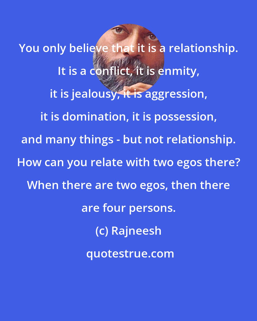 Rajneesh: You only believe that it is a relationship. It is a conflict, it is enmity, it is jealousy, it is aggression, it is domination, it is possession, and many things - but not relationship. How can you relate with two egos there? When there are two egos, then there are four persons.