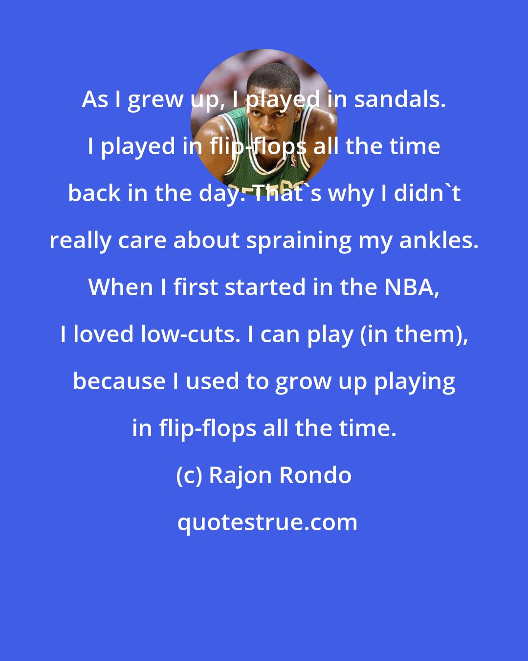 Rajon Rondo: As I grew up, I played in sandals. I played in flip-flops all the time back in the day. That's why I didn't really care about spraining my ankles. When I first started in the NBA, I loved low-cuts. I can play (in them), because I used to grow up playing in flip-flops all the time.