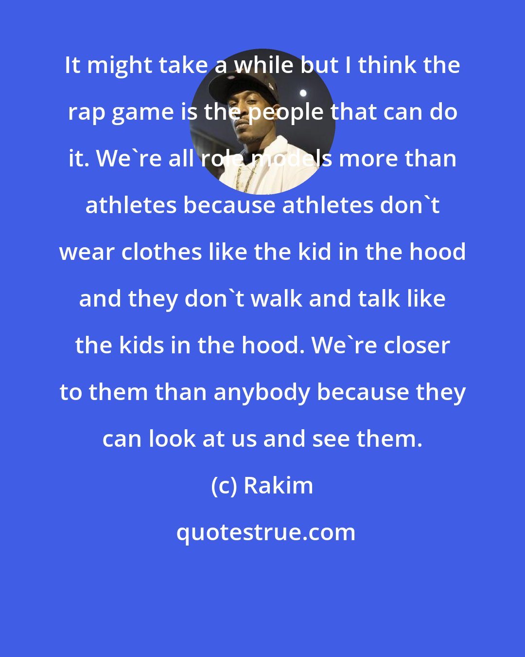 Rakim: It might take a while but I think the rap game is the people that can do it. We're all role models more than athletes because athletes don't wear clothes like the kid in the hood and they don't walk and talk like the kids in the hood. We're closer to them than anybody because they can look at us and see them.