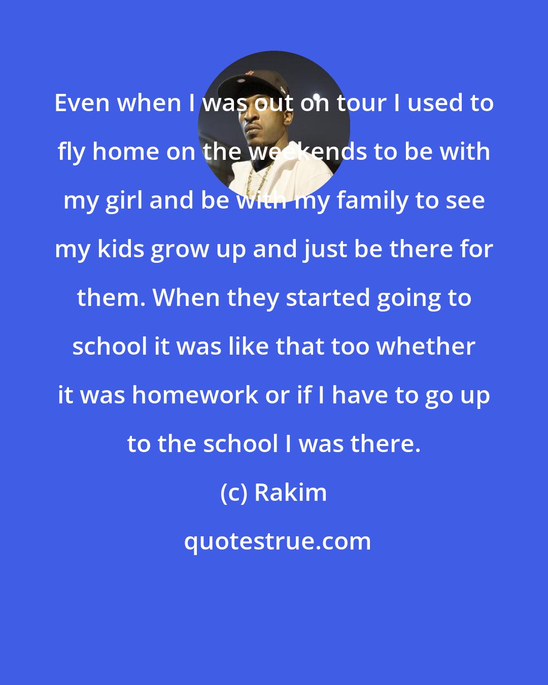 Rakim: Even when I was out on tour I used to fly home on the weekends to be with my girl and be with my family to see my kids grow up and just be there for them. When they started going to school it was like that too whether it was homework or if I have to go up to the school I was there.