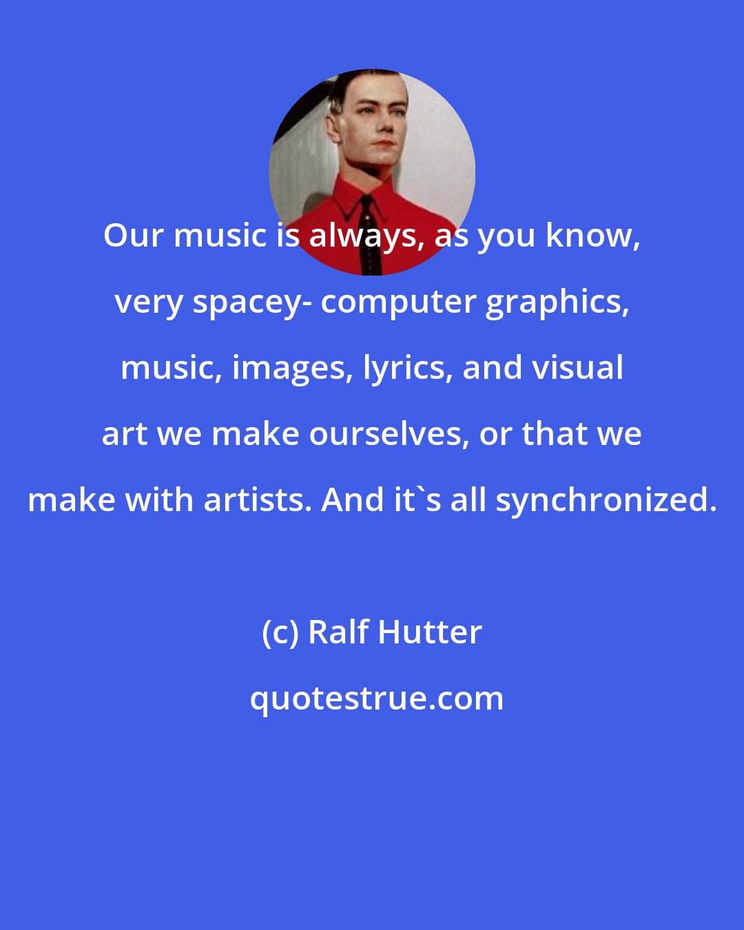 Ralf Hutter: Our music is always, as you know, very spacey- computer graphics, music, images, lyrics, and visual art we make ourselves, or that we make with artists. And it's all synchronized.