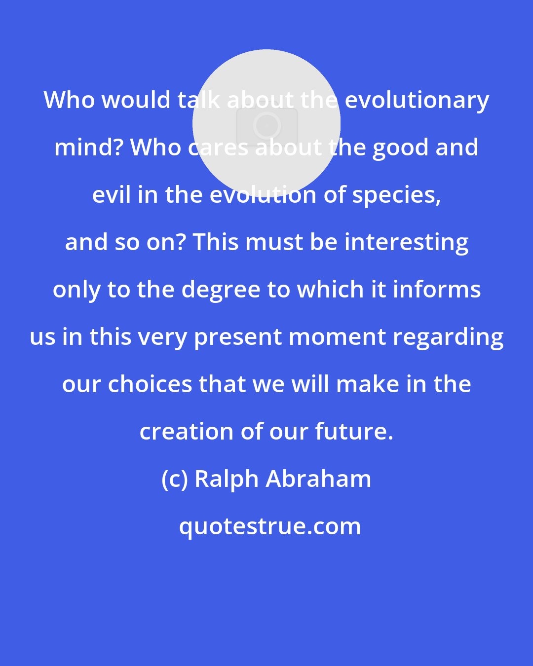 Ralph Abraham: Who would talk about the evolutionary mind? Who cares about the good and evil in the evolution of species, and so on? This must be interesting only to the degree to which it informs us in this very present moment regarding our choices that we will make in the creation of our future.