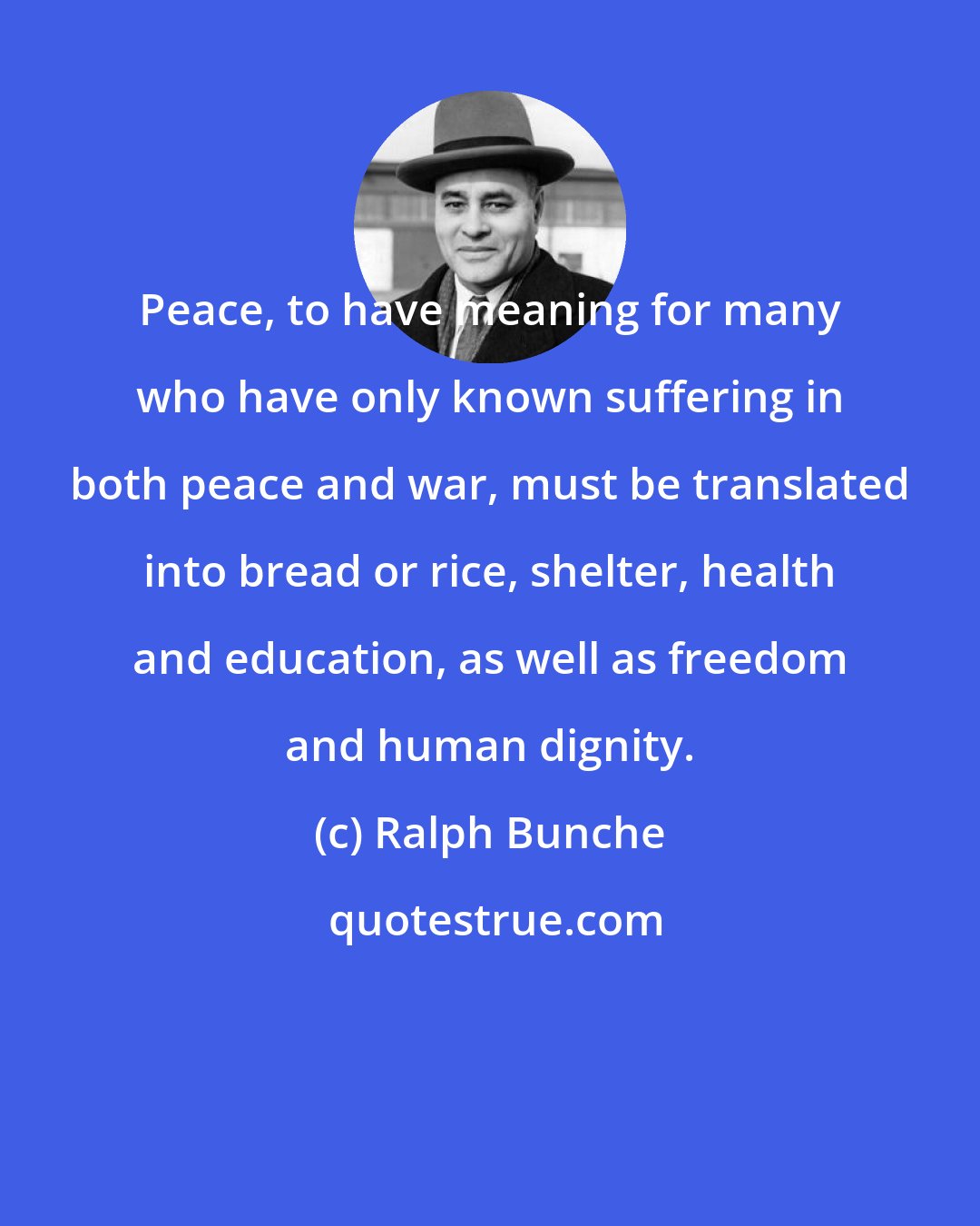 Ralph Bunche: Peace, to have meaning for many who have only known suffering in both peace and war, must be translated into bread or rice, shelter, health and education, as well as freedom and human dignity.