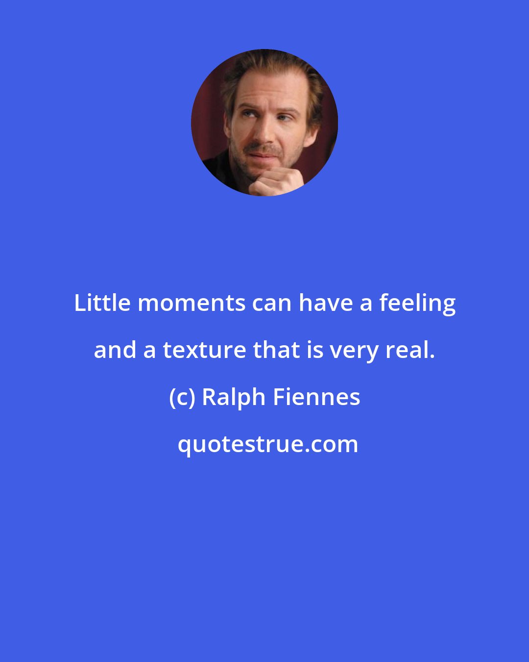 Ralph Fiennes: Little moments can have a feeling and a texture that is very real.