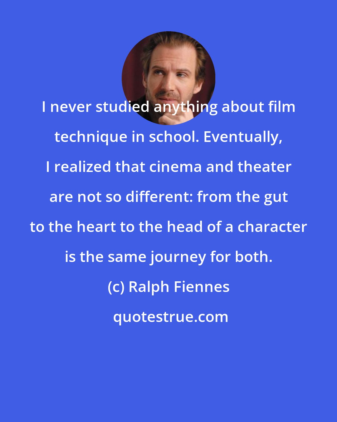 Ralph Fiennes: I never studied anything about film technique in school. Eventually, I realized that cinema and theater are not so different: from the gut to the heart to the head of a character is the same journey for both.