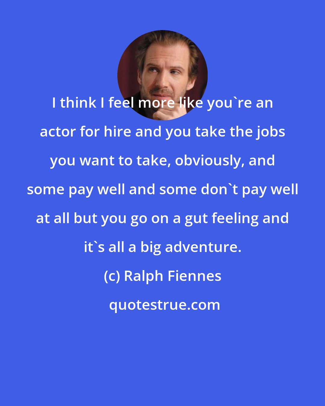 Ralph Fiennes: I think I feel more like you're an actor for hire and you take the jobs you want to take, obviously, and some pay well and some don't pay well at all but you go on a gut feeling and it's all a big adventure.