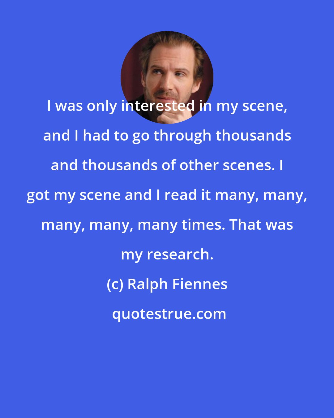 Ralph Fiennes: I was only interested in my scene, and I had to go through thousands and thousands of other scenes. I got my scene and I read it many, many, many, many, many times. That was my research.