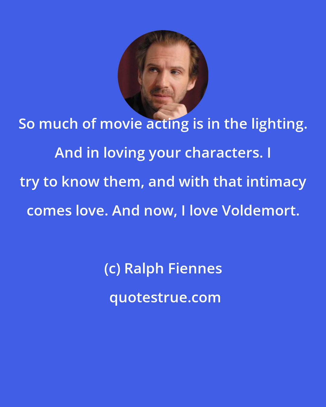 Ralph Fiennes: So much of movie acting is in the lighting. And in loving your characters. I try to know them, and with that intimacy comes love. And now, I love Voldemort.
