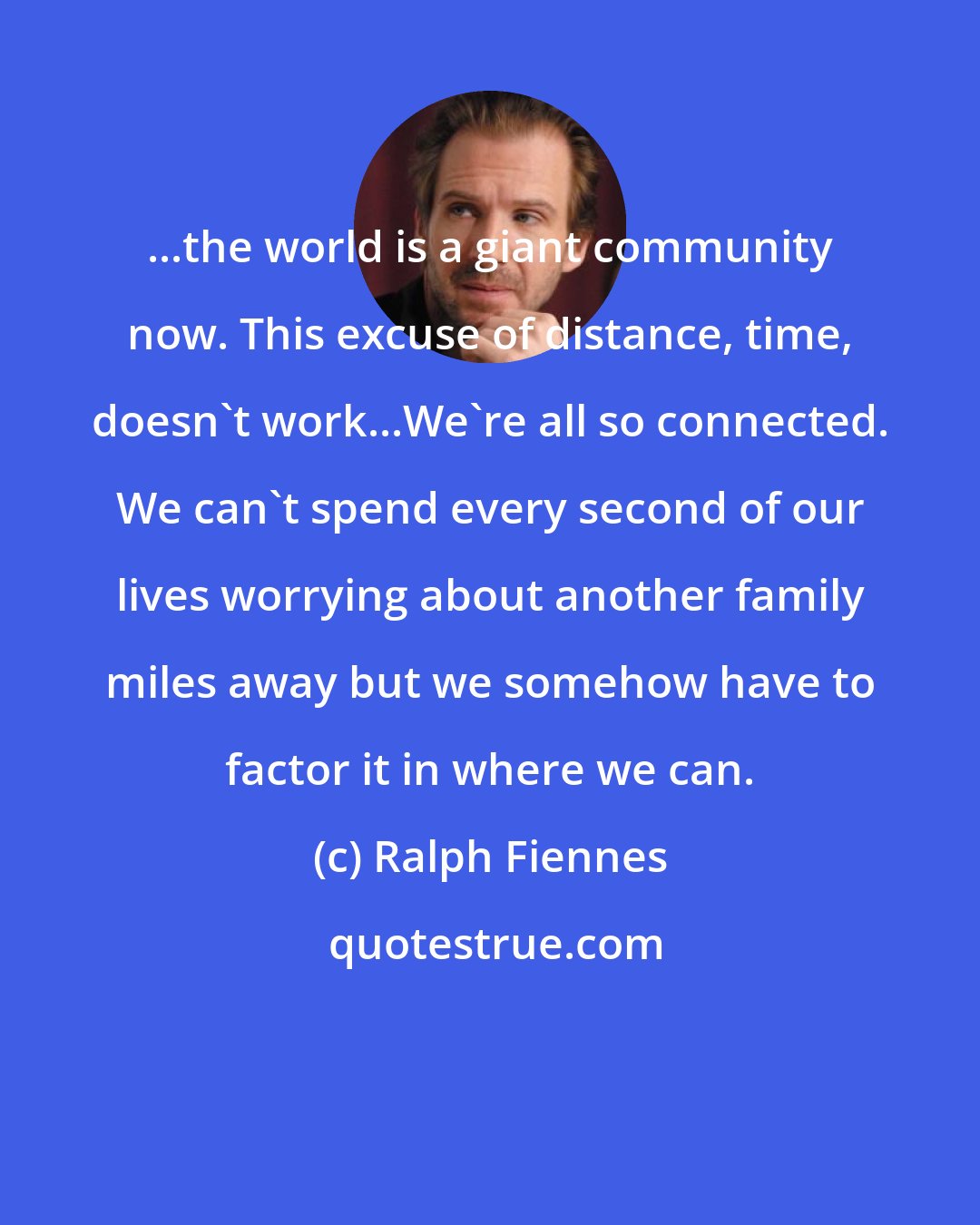Ralph Fiennes: ...the world is a giant community now. This excuse of distance, time, doesn't work...We're all so connected. We can't spend every second of our lives worrying about another family miles away but we somehow have to factor it in where we can.