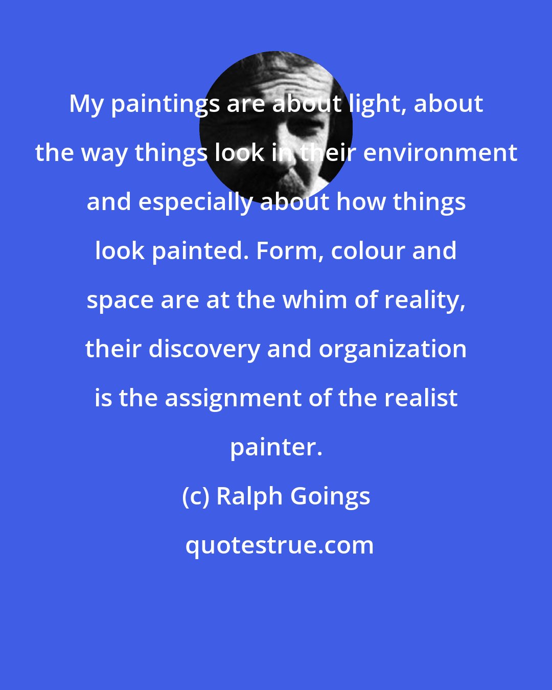 Ralph Goings: My paintings are about light, about the way things look in their environment and especially about how things look painted. Form, colour and space are at the whim of reality, their discovery and organization is the assignment of the realist painter.