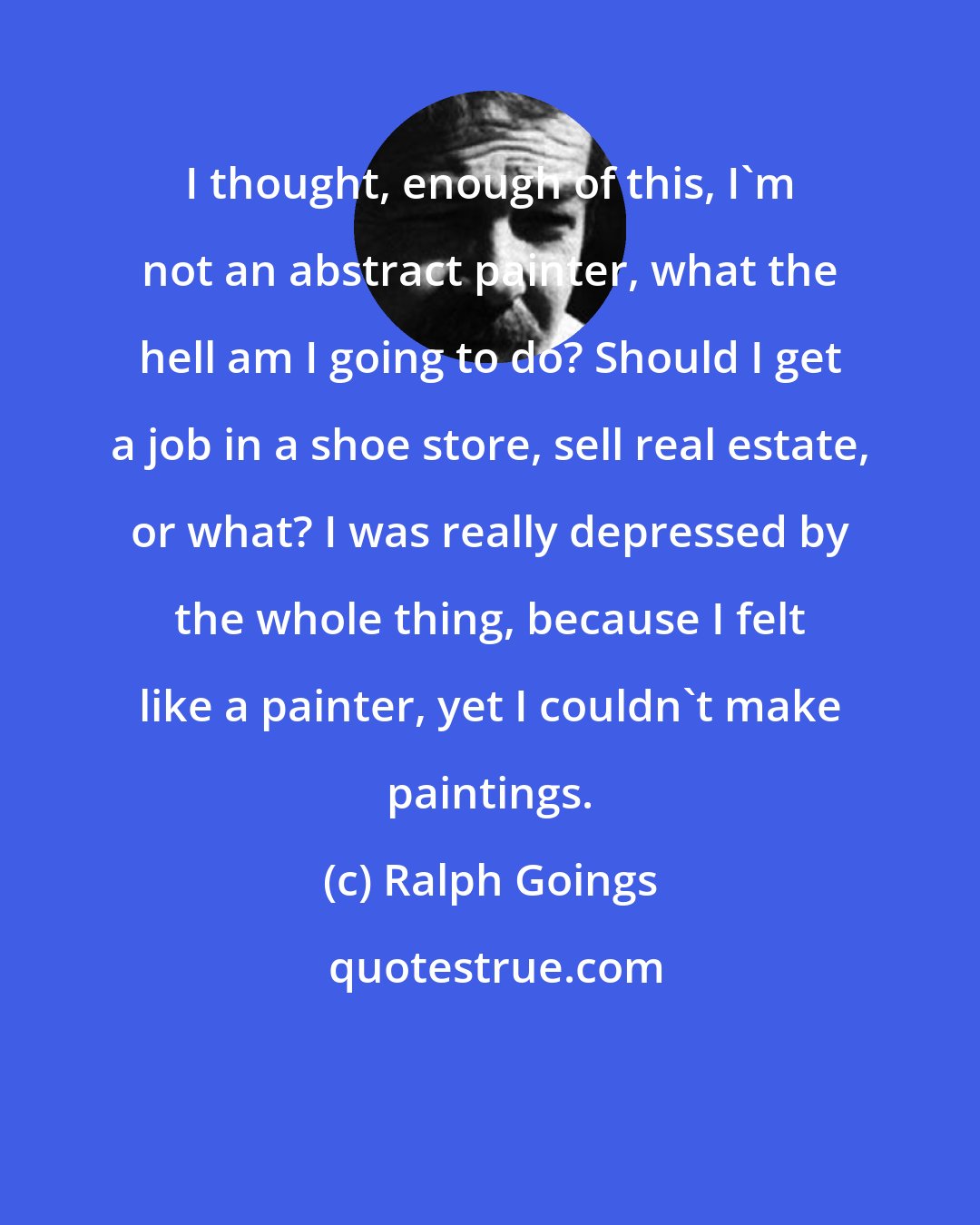 Ralph Goings: I thought, enough of this, I'm not an abstract painter, what the hell am I going to do? Should I get a job in a shoe store, sell real estate, or what? I was really depressed by the whole thing, because I felt like a painter, yet I couldn't make paintings.