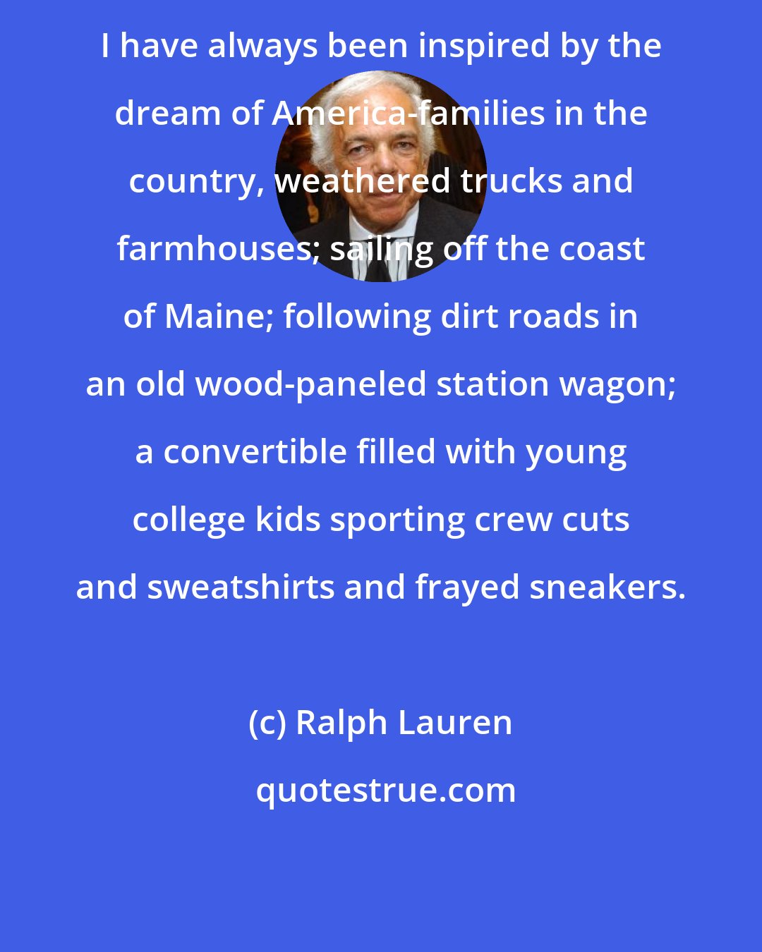 Ralph Lauren: I have always been inspired by the dream of America-families in the country, weathered trucks and farmhouses; sailing off the coast of Maine; following dirt roads in an old wood-paneled station wagon; a convertible filled with young college kids sporting crew cuts and sweatshirts and frayed sneakers.