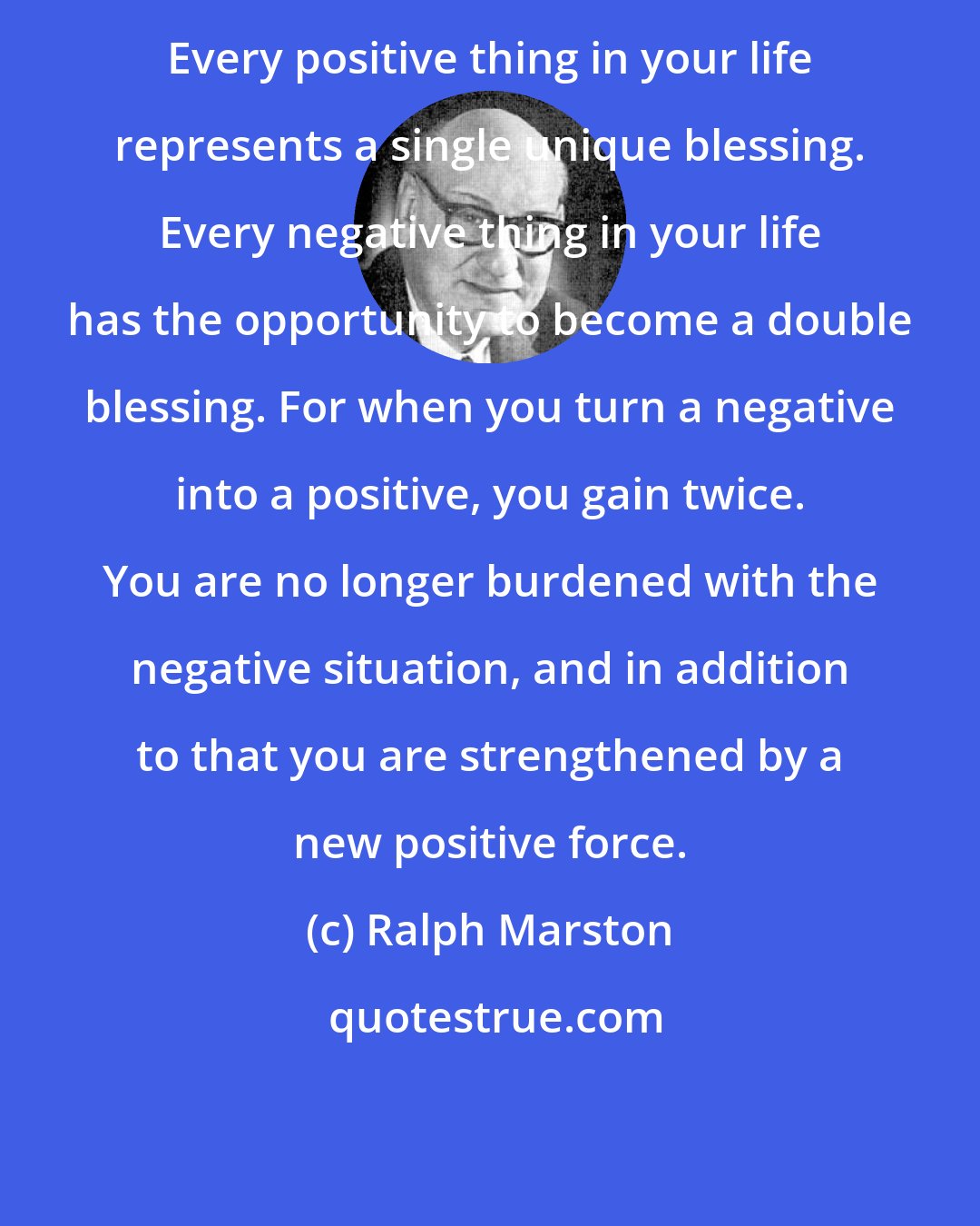 Ralph Marston: Every positive thing in your life represents a single unique blessing. Every negative thing in your life has the opportunity to become a double blessing. For when you turn a negative into a positive, you gain twice. You are no longer burdened with the negative situation, and in addition to that you are strengthened by a new positive force.