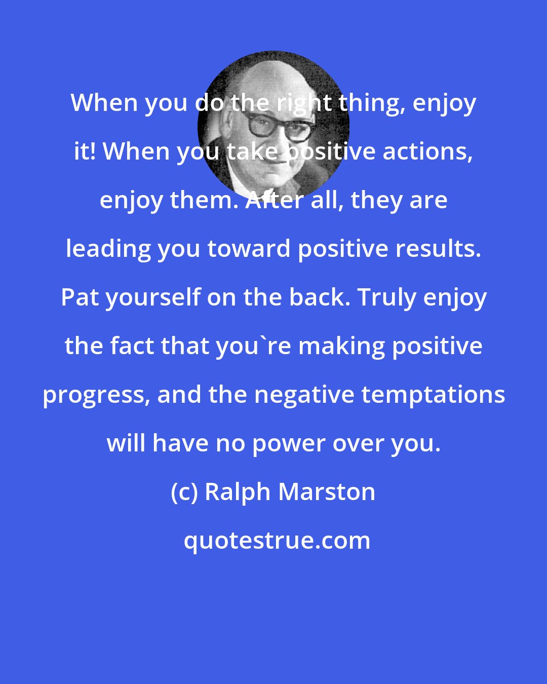 Ralph Marston: When you do the right thing, enjoy it! When you take positive actions, enjoy them. After all, they are leading you toward positive results. Pat yourself on the back. Truly enjoy the fact that you're making positive progress, and the negative temptations will have no power over you.