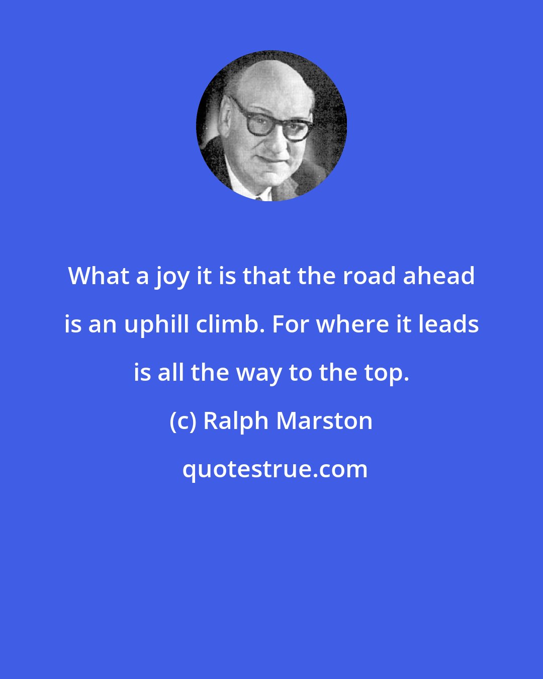 Ralph Marston: What a joy it is that the road ahead is an uphill climb. For where it leads is all the way to the top.