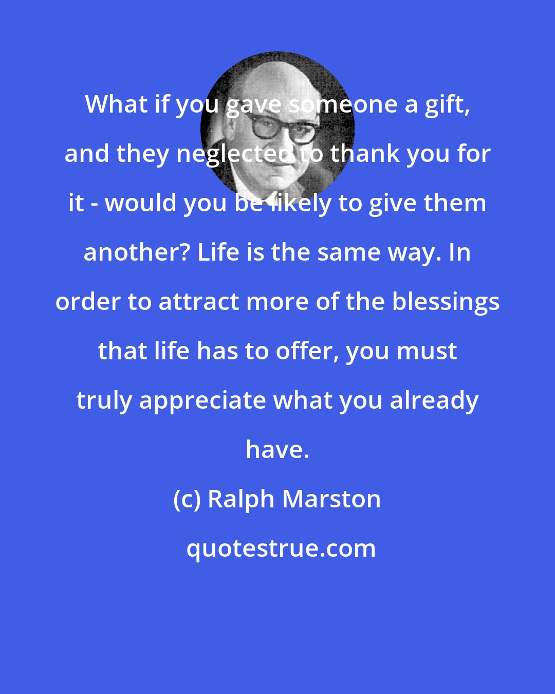 Ralph Marston: What if you gave someone a gift, and they neglected to thank you for it - would you be likely to give them another? Life is the same way. In order to attract more of the blessings that life has to offer, you must truly appreciate what you already have.