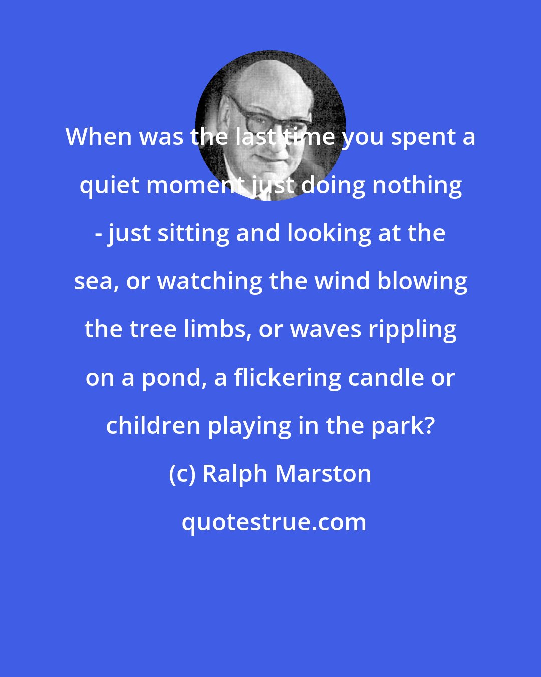 Ralph Marston: When was the last time you spent a quiet moment just doing nothing - just sitting and looking at the sea, or watching the wind blowing the tree limbs, or waves rippling on a pond, a flickering candle or children playing in the park?