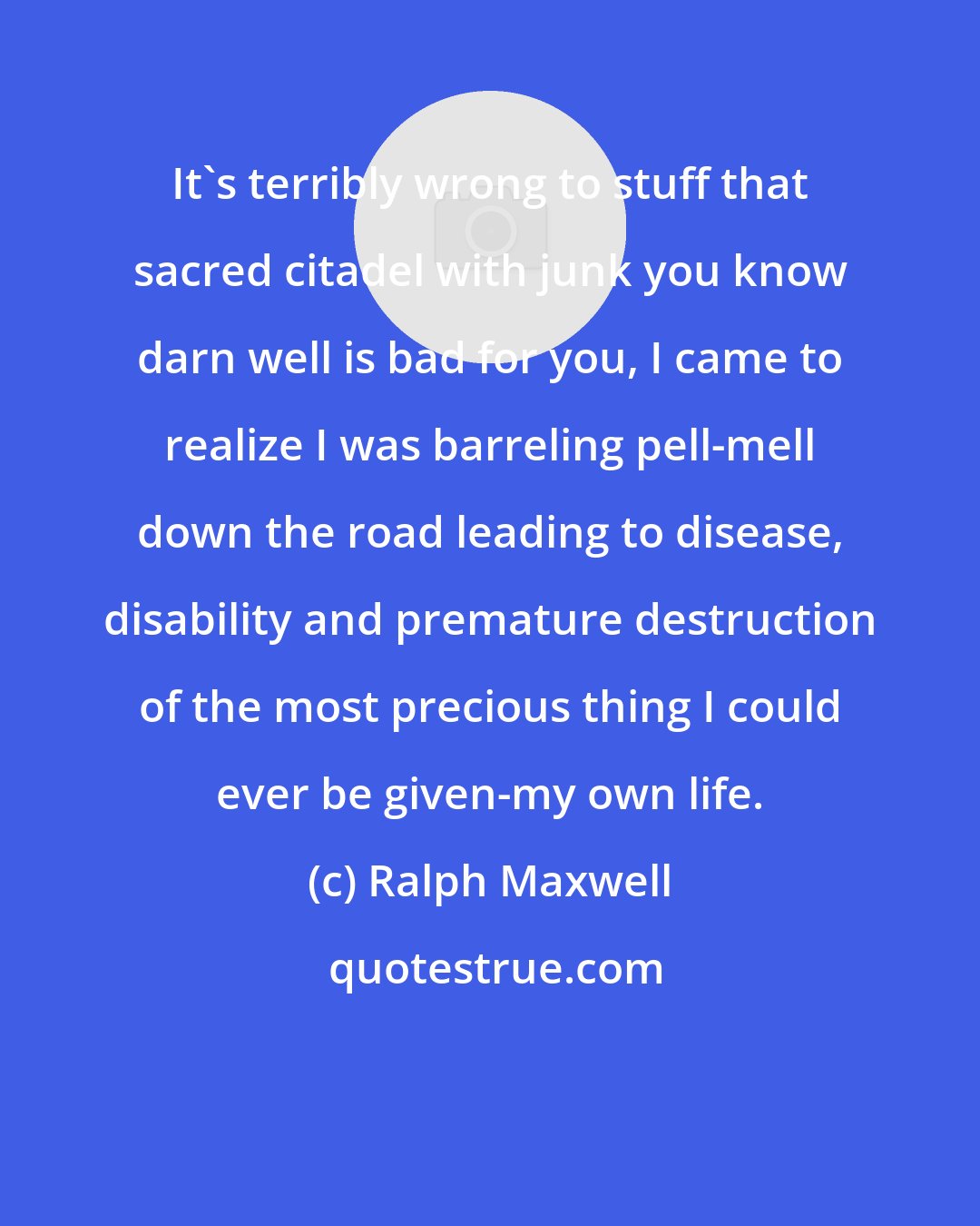 Ralph Maxwell: It's terribly wrong to stuff that sacred citadel with junk you know darn well is bad for you, I came to realize I was barreling pell-mell down the road leading to disease, disability and premature destruction of the most precious thing I could ever be given-my own life.