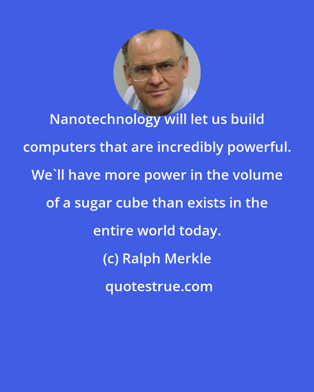 Ralph Merkle: Nanotechnology will let us build computers that are incredibly powerful. We'll have more power in the volume of a sugar cube than exists in the entire world today.