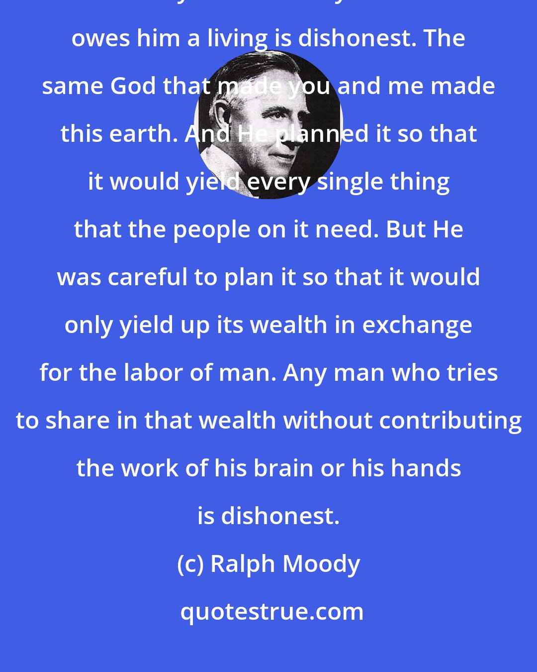 Ralph Moody: There are only two kinds of men in this world: Honest men and dishonest men. ...Any man who says the world owes him a living is dishonest. The same God that made you and me made this earth. And He planned it so that it would yield every single thing that the people on it need. But He was careful to plan it so that it would only yield up its wealth in exchange for the labor of man. Any man who tries to share in that wealth without contributing the work of his brain or his hands is dishonest.