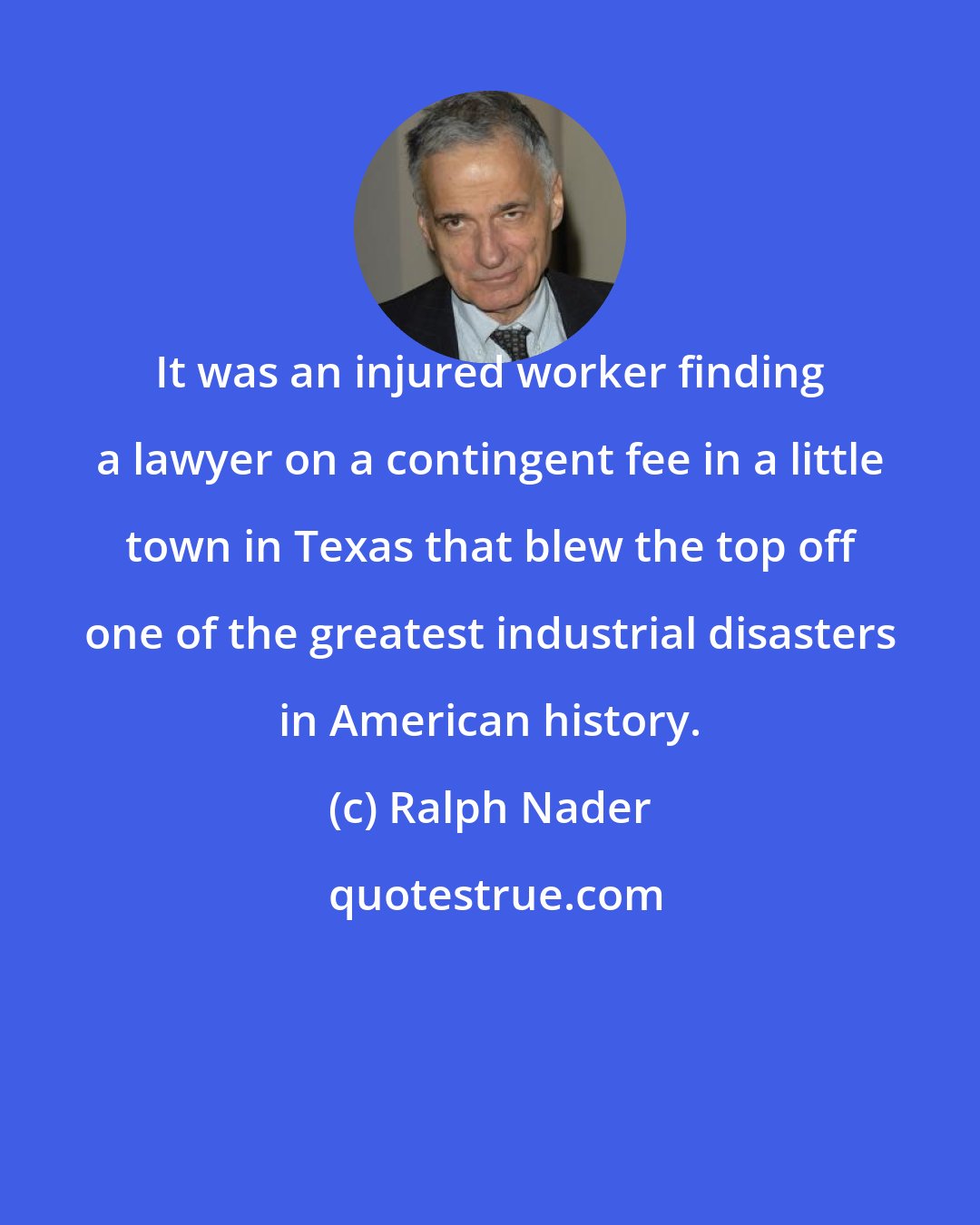 Ralph Nader: It was an injured worker finding a lawyer on a contingent fee in a little town in Texas that blew the top off one of the greatest industrial disasters in American history.