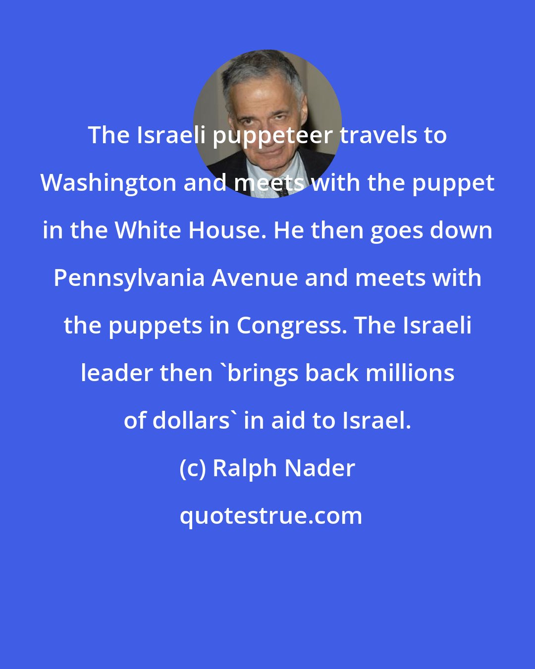 Ralph Nader: The Israeli puppeteer travels to Washington and meets with the puppet in the White House. He then goes down Pennsylvania Avenue and meets with the puppets in Congress. The Israeli leader then 'brings back millions of dollars' in aid to Israel.