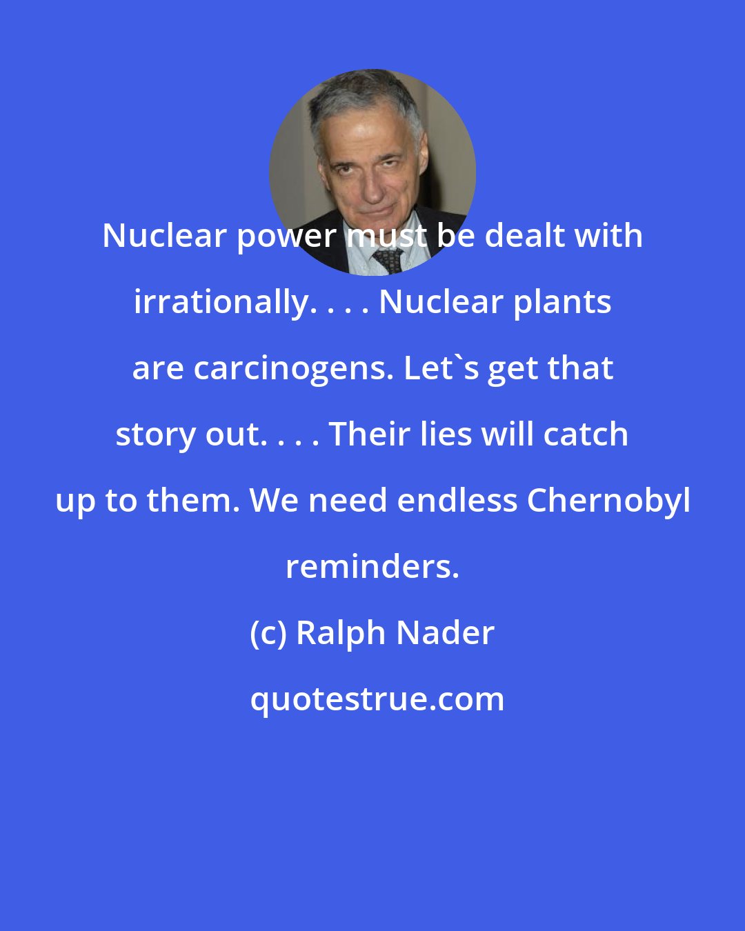 Ralph Nader: Nuclear power must be dealt with irrationally. . . . Nuclear plants are carcinogens. Let's get that story out. . . . Their lies will catch up to them. We need endless Chernobyl reminders.