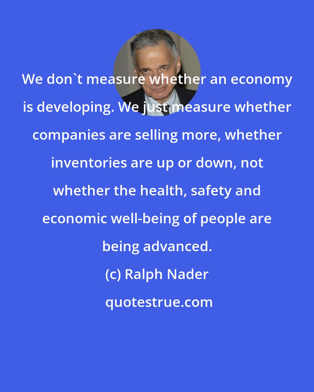 Ralph Nader: We don't measure whether an economy is developing. We just measure whether companies are selling more, whether inventories are up or down, not whether the health, safety and economic well-being of people are being advanced.